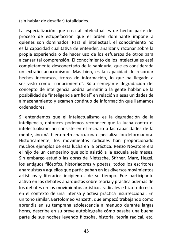 (sin hablar de desafiar) totalidades. La especializacion que crea al intelectual es de hecho parte del proceso de estupefaccion que el orden dominante impone a quienes son dominados. Para el intelectual, el conocimiento no es la capacidad cualitativa de entender, analizar y razonar sobre la propia experiencia o de hacer uso de los esfuerzos de otros para alcanzar tal comprensién. £l conocimiento de los intelectuales esta completamente desconectado de la sabiduria, que es considerada un extrafio anacronismo. Mas bien, es la capacidad de recordar hechos inconexos, trozos de informacién, lo que ha llegado a ser visto como “conocimiento”. S8lo semejante degradacion del concepto de inteligencia podria permitir a la gente hablar de la posibilidad de “inteligencia artificial” en relacion a esas unidades de almacenamiento y examen continuo de informacién que llamamos ordenadores. Si entendemos que el intelectualismo es la degradacién de la inteligencia, entonces podemos reconocer que la lucha contra el intelectualismo no consiste en el rechazo a las capacidades de la mente, sinomésbien enel rechazoa unaespecializacion deformadora Histéricamente, los movimientos radicales han proporcionado muchos ejemplos de esta lucha en la préctica. Renzo Novatore era el hijo de un campesino que solo asistid a la escuela seis meses. Sin embargo estudi6 las obras de Nietzsche, Stirer, Marx, Hegel, los antiguos filésofos, historiadores y poetas, todos los escritores anarquistas y aquellos que participaban en los diversos movimientos artisticos y literarios incipientes de su tiempo. Fue participante activo en los debates anarquistas sobre teorfa y practica ademas de os debates en los movimientos artisticos radicales e hizo todo esto en el contexto de una intensa y activa practica insurreccional. En un tono similar, Bartolomeo Vanzett, que empezd trabajando como aprendiz en su temprana adolescencia a menudo durante largas horas, describe en su breve autobiografia cmo pasaba una buena parte de sus noches leyendo filosofia, historia, teoria radical, etc. 43